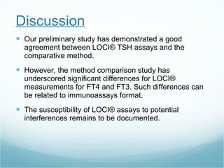 Discussion Our preliminary study has demonstrated a good agreement between LOCI® TSH assays and the comparative method. However, the method comparison study has underscored significant differences for LOCI® measurements for FT4 and FT3. Such differences can be related to immunoassays format.  The susceptibility of LOCI® assays to potential interferences remains to be documented. 