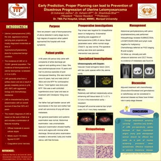 Early Prediction, Proper Planning can lead to Prevention of
Disastrous Progression of Uterine Leiomyosarcoma
Dr.Indraneel Jadhav*, Dr. Ashwini AP**, Dr. Shashikala Bhat***
(*Resident **Senior Resident ***Professor )
Dr. TMA Pai Hospital, Udupi, MMMC, Manipal University
Purpose ManagementPreoperative investigationsINTRODUCTIONINTRODUCTION
Patient profile
REFERENCES :
REPLACE THIS BOX
WITH YOUR
ORGANIZATION’S
HIGH RESOLUTION
LOGO
• Uterine Leiomyosarcoma (LMS),
the rare, aggressive tumours
carrying poor prognosis are
mostly diagnosed incidentally at
time of
myomectomy/hysterectomy
done for a presumed benign
condition.
• The incidence of LMS is1 in
10,000 general population. The
incidence of leiomyosarcoma in
uterine leiomyomas is between
0.13 to 0.29%
• LMS generally arise from a
solitary lesion and are a result of
genetic instability (errors in p16,
p53, Ki67) with aggressive
biology and chemotherapy
resistance.
• LMS is characterized by early
dissemination with an overall
survival of less than 50% at 2
years.
• The modern diagnosis of LMS is
based on the work of Bell et al
and includes a combination of
features including
• Diffuse moderate to severe
cellular atypia
• Mitotic count >10 mitotic
figures/10 HPF
• Coagulative tumor necrosis.
Pap smear was negative for intraepithelial
lesion or malignancy. Endometrial
sampling was suggestive of
leiomyosarcoma (LMS) of uterus. Blood
parameters were within normal range.
Chest X- ray was normal. Pre-operative
workup was done and operative
intervention was planned.
A 66 years old parous lady came with
complaints of white discharge per
vaginum and spotting since 2 days. She
was postmenopausal since 15 years and
had no previous episodes of post
menopausal bleeding. She was married
since 43 years, had one male child of
38yrs and one MTP for contraceptive
failure. Tubal ligation was done post
MTP. She was a well controlled
hypertensive since 1year and was on
treatment with Cilnidipine 10mg once
daily.
Her father had gall bladder cancer with
secondaries in the liver and mother had
small cell carcinoma of lung with bone
metastasis.
Her general examination and systemic
examination was normal. Abdominal
examination was unremarkable.
Speculum examination showed healthy
cervix and vagina with minimal white
discharge. Bimanual pelvic examination
revealed a retroverted, bulky and mobile
uterus, with free fornices.
1. Gockley AA, Rauh-Hain JA, del Carmen MG. Uterine
leiomyosarcoma: a review article. International Journal
of Gynecological Cancer. 2014 Nov 1;24(9):1538-42.
Here we present case of leiomyosarcoma
of uterus detected in early stage due to
high degree of suspicion when patient
approached the hospital with trivial
symptoms
Discussion
Though endometrial samplingThough endometrial sampling
correctly identifies only 25-50%correctly identifies only 25-50%
of LMS pre-operatively (partlyof LMS pre-operatively (partly
because of their myometrialbecause of their myometrial
origin), every post menopausalorigin), every post menopausal
woman should be offered thewoman should be offered the
same as a part of routinesame as a part of routine
screening procedure whenscreening procedure when
symptomatic. Effective treatmentsymptomatic. Effective treatment
to prevent disastrous diseaseto prevent disastrous disease
progression can then be plannedprogression can then be planned
CONCLUSION
Specialized investigations
Ultrasonography with Doppler:
Vascular mixed echogenic lesion (3cm)
with few cystic spaces within the uterine
cavity.
PET–CT:
Relatively well defined metabolically active
enhancing soft tissue lesion (5.1 x 3.7 x
3.3 cm) in the endometrial cavity –
neoplasm
Enlarged left proximal external iliac lymph
node (15 x11 mm) likely metastatic .
Abdominal panhysterectomy with pelvic
lymphadenectomy was performed
Histopathology revealed SUBMUCOSAL
LEIOMYOSARCOMA and lymph node
negative for malignancy
Chemotherapy deferred as FIGO staging
IB post surgery
On follow up, clinically and with
ultrasound abdomen and CECT thorax,
no evidence of metastasis was found till
date
Adjuvant treatment with chemotherapy
(Doxorubicin/Docetaxel and gemcitabine)
or radiotherapy can be considered in
advanced disease as these have limited
role in early-stage disease
Histopathology
 