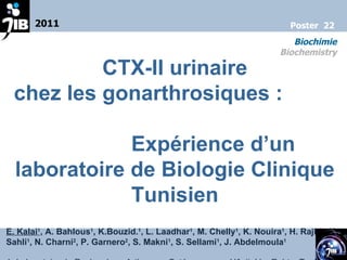 CTX-II urinaire chez les gonarthrosiques :  Expérience d’un laboratoire de Biologie Clinique Tunisien E. Kalai 1 , A. Bahlous 1 , K.Bouzid. 1 , L. Laadhar 1 , M. Chelly 1 , K. Nouira 1 , H. Rajhi 1 , H. Sahli 1 , N. Charni 2 , P. Garnero 2 , S. Makni 1 , S. Sellami 1 , J. Abdelmoula 1 1- Laboratoire de Recherche « Arthrose – Ostéoporose », Hôpital La Rabta, Tunis 2- Unité Marqueurs Moléculaires, Synarc  Lyon, France 2011 Biochimie Biochemistry Poster  22 