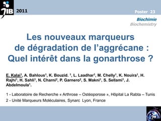 2011                                                              Poster 23
                                                                       Biochimie
                                                                    Biochemistry


    Les nouveaux marqueurs
 de dégradation de l’aggrécane :
Quel intérêt dans la gonarthrose ?
E. Kalai1, A. Bahlous1, K. Bouzid. 1, L. Laadhar1, M. Chelly1, K. Nouira1, H.
Rajhi1, H. Sahli1, N. Charni2, P. Garnero2, S. Makni1, S. Sellami1, J.
Abdelmoula1.

1 - Laboratoire de Recherche « Arthrose – Ostéoporose », Hôpital La Rabta – Tunis
2 - Unité Marqueurs Moléculaires, Synarc Lyon, France
 