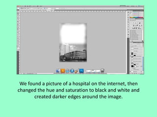 We found a picture of a hospital on the internet, then
changed the hue and saturation to black and white and
created darker edges around the image.

 