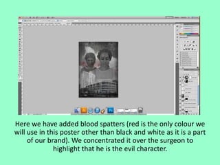 Here we have added blood spatters (red is the only colour we
will use in this poster other than black and white as it is a part
of our brand). We concentrated it over the surgeon to
highlight that he is the evil character.

 