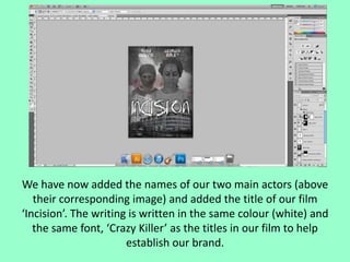 We have now added the names of our two main actors (above
their corresponding image) and added the title of our film
‘Incision’. The writing is written in the same colour (white) and
the same font, ‘Crazy Killer’ as the titles in our film to help
establish our brand.

 