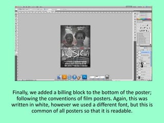 Finally, we added a billing block to the bottom of the poster;
following the conventions of film posters. Again, this was
written in white, however we used a different font, but this is
common of all posters so that it is readable.

 