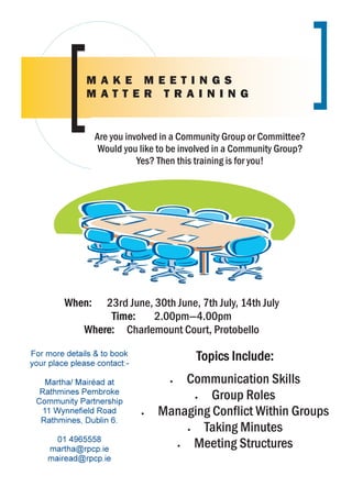 MAKE MEETINGS
               MATTER TRAINING


                 Are you involved in a Community Group or Committee?
                  Would you like to be involved in a Community Group?
                            Yes? Then this training is for you!




         When:    23rd June, 30th June, 7th July, 14th July
                   Time:     2.00pm—4.00pm
              Where: Charlemount Court, Protobello
For more details & to book                Topics Include:
your place please contact:-

   Martha/ Mairéad at               • Communication Skills
  Rathmines Pembroke
 Community Partnership
                                        •  Group Roles
  11 Wynnefield Road          •   Managing Conflict Within Groups
  Rathmines, Dublin 6.
                                      •   Taking Minutes
      01 4965558
    martha@rpcp.ie                  •   Meeting Structures
    mairead@rpcp.ie
 