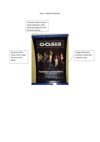 Oasis – Heathen Chemistry



                     The bands name is clear to
                     read in big letters at the
                     top of the page and is the
                     first thing you see




Has some of the                                                  Image of the band
names of the songs                                               members, shows who
that are on the                                                  made the song
album
 