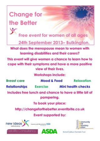 What does the menopause mean to women with
learning disabilities and their carers?
This event will give women a chance to learn how to
cope with their symptoms and have a more positive
view of their lives.
Workshops include:
Breast care Mood & Food Relaxation
Relationships Exercise Mini health checks
Includes free lunch and chance to have a little bit of
pampering.
To book your place:
http://changeforthebetter.eventbrite.co.uk
Event supported by:
Change for
the Better
Free event for women of all ages
24th September 2013– Bulkington.
Richard Cadbury Charitable Trust
 