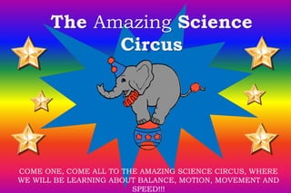 The Amazing Science 
Circus 
COME ONE, COME ALL TO THE AMAZING SCIENCE CIRCUS, WHERE 
WE WILL BE LEARNING ABOUT BALANCE, MOTION, MOVEMENT AND 
SPEED!!! 
