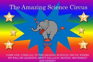 The Amazing Science Circus 
COME ONE, COME ALL TO THE AMAZING SCIENCE CIRCUS, WHERE 
WE WILL BE LEARNING ABOUT BALANCE, MOTION, MOVEMENT 
AND SPEED!!! 
