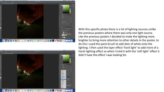 With this specific photo there is a lot of lighting sources unlike
the previous posters where there was only one light source.
Like the previous posters I decided to make the lighting more
brighter to bring more attention to other details in the poster, to
do this I used the paint brush to add dots of white onto the
lighting. I then used the layer effect ‘hard light’ to add more of a
harsh lighting effect as when I tried it with the ‘soft light’ effect it
didn’t have the effect I was looking for.
 