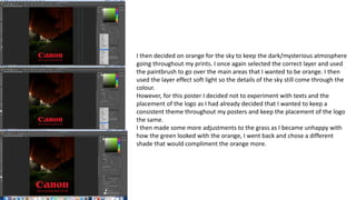 I then decided on orange for the sky to keep the dark/mysterious atmosphere
going throughout my prints. I once again selected the correct layer and used
the paintbrush to go over the main areas that I wanted to be orange. I then
used the layer effect soft light so the details of the sky still come through the
colour.
However, for this poster I decided not to experiment with texts and the
placement of the logo as I had already decided that I wanted to keep a
consistent theme throughout my posters and keep the placement of the logo
the same.
I then made some more adjustments to the grass as I became unhappy with
how the green looked with the orange, I went back and chose a different
shade that would compliment the orange more.
 