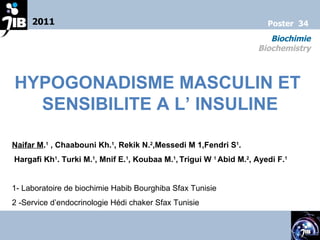 HYPOGONADISME MASCULIN ET  SENSIBILITE A L’ INSULINE Naifar M . 1  , Chaabouni Kh. 1 , Rekik N. 2 ,Messedi M 1,Fendri S 1 . Hargafi Kh 1 . Turki M. 1 , Mnif E. 1 , Koubaa M. 1 ,   Trigui W  1  Abid M. 2 , Ayedi F. 1   1- Laboratoire de biochimie Habib Bourghiba Sfax Tunisie 2 -Service d’endocrinologie Hédi chaker Sfax Tunisie 2011 Biochimie Biochemistry Poster  34 