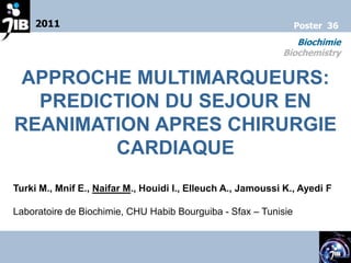 2011                                                        Poster 36
                                                                Biochimie
                                                             Biochemistry


 APPROCHE MULTIMARQUEURS:
  PREDICTION DU SEJOUR EN
REANIMATION APRES CHIRURGIE
        CARDIAQUE
Turki M., Mnif E., Naifar M., Houidi I., Elleuch A., Jamoussi K., Ayedi F

Laboratoire de Biochimie, CHU Habib Bourguiba - Sfax – Tunisie
 