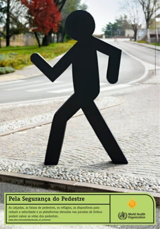 ©WorldHealthOrganization,2013/Design(ArtDirection:M.DiIorio/Photography:M.Pavan/CreativeDirection:O.Vulpinari)
Pela Segurança do Pedestre
As calçadas, as faixas de pedestres, os refúgios, os dispositivos para
reduzir a velocidade e as plataformas elevadas nas paradas de ônibus
podem salvar as vidas dos pedestres.
www.who.int/roadsafety/decade_of_action/en/
 
