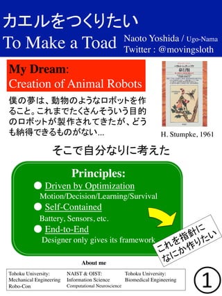 カエルをつくりたい	
  
To Make a Toad	

①
My Dream: 	

Creation of Animal Robots	
Tohoku University:	

Mechanical Engineering 	

Robo-Con	

NAIST & OIST: 	

Information Science 	

Computational Neuroscience	

Tohoku University:	

Biomedical Engineering	
About me	
Naoto Yoshida / Ugo-Nama	

Twitter : @movingsloth	
H. Stumpke, 1961	
僕の夢は、動物のようなロボットを作
ること。これまでたくさんそういう目的
のロボットが製作されてきたが、どう
も納得できるものがない...	

そこで自分なりに考えた	

Principles: 	

	

● Driven by Optimization	

Motion/Decision/Learning/Survival	

	

● Self-Contained	

	

 Battery, Sensors, etc.	

	

● End-to-End	

Designer only gives its framework	
 