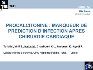 2011                                                         Poster 43
                                                              Biochimie
                                                           Biochemistry



  PROCALCITONINE : MARQUEUR DE
   PREDICTION D’INFECTION APRES
      CHIRURGIE CARDIAQUE
Turki M., Mnif E., Naifar M., Chaabouni Kh., Jamoussi K., Ayedi F.

Laboratoire de Biochimie, CHU Habib Bourguiba - Sfax – Tunisie
 
