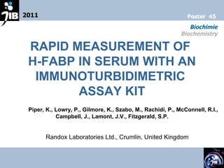 2011 Biochimie Biochemistry Poster  45 RAPID MEASUREMENT OF  H-FABP IN SERUM WITH AN IMMUNOTURBIDIMETRIC  ASSAY KIT Piper, K., Lowry, P., Gilmore, K., Szabo, M., Rachidi, P., McConnell, R.I., Campbell, J., Lamont, J.V., Fitzgerald, S.P. Randox Laboratories Ltd., Crumlin, United Kingdom 