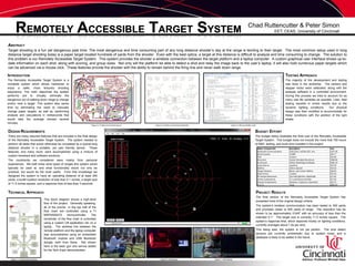 REMOTELY ACCESSIBLE TARGET SYSTEM Chad Ruttencutter & Peter Simon EET, CEAS, University of Cincinnati ABSTRACT Target shooting is a fun yet dangerous past time. The most dangerous and time consuming part of any long distance shooter’s day at the range is tending to their target.  The most common setup used in long distance target shooting today is a paper target located hundreds of yards from the shooter.  Even with the best optics, a target at this distance is difficult to analyze and time consuming to change.  The solution to this problem is our Remotely Accessible Target System.  This system provides the shooter a wireless connection between the target platform and a laptop computer.  A custom graphical user interface shows up-to-date information on each shot, along with scoring, and group sizes.  Not only will the platform be able to detect a shot and relay the image back to the user’s laptop, it will also hold numerous paper targets which can be advanced via a mouse click.  These features provide the shooter with the ability to remain behind the firing line and never walk down range. INTRODUCTION The Remotely Accessible Target System is a complete system which allows marksmen to enjoy a safer, more leisurely shooting experience. The main objectives the system performs areto virtually eliminate the dangerous act of walking down range to change and/or view a target. This system also saves time by eliminating the need to manually change paper targets, as well as, performing analysis and calculations in milliseconds that would take the average shooter several minutes.  TESTING APPROACH The majority of the development and testing was done in the workshop.  The camera and stepper motor were calibrated, along with the analysis software in a controlled environment.  During this process we tried to account for as many real life variables as possible. Later, field testing resulted in mixed results due to the dynamic lighting conditions.  Our physical design was then modified to accommodate for these conditions with the addition of the light shade. Figure 2: Printed circuit board layout Figure 3: Printed circuit board schematic Figure 4: Microcontroller code BUDGET EFFORT The budget below illustrates the final cost of the Remotely Accessible Target System.  This budget does not include the more that 700 hours of R&D, testing, and build time invested in the project. DESIGN REQUIREMENTS There are many required features that are included in the final design of the Remotely Accessible Target System.  The system needed to perform all tasks that would otherwise be completed by a typical long distance shooter in a portable, yet user friendly device.  These features, and many more, were accomplished using a mixture of custom hardware and software solutions. The constraints we considered were mainly from personal experiences.  We both knew what types of ranges this system would typically be used at, and what functionality would not only be practical, but would be the most useful.  From that knowledge we designed the system to have an operating distance of at least 300 yards, a bullet location resolution of less than 0.1 inches, a target size of 11.5 inches square, and a response time of less than 3 seconds. PROJECT RESULTS The final version of the Remotely Accessible Target System has exceeded most of the original design criteria.   The system’s wireless communication has been tested to 300 yards and promises closer to 500 yards of range.  The resolution has be shown to be approximately 0.045” with an accuracy of less than the intended 0.1”.  The target size is currently 11.5 inches square.  The system’s response time, which depends mostly on lighting conditions, currently averages about 1.5s per shot. This being said, the system is not yet perfect.  The shot detect sensors are currently problematic due to system noise, and a database is likely to be added in the future. TECHNICAL APPROACH This block diagram shows a high-level flow of the project.  Generally speaking, all of the events  in the top half of the flow chart are controlled using a TI MSP430f2272 microcontroller. The remainder of the flow chart is controlled using a custom C# application ran on a laptop.  The wireless link between the remote platform and the laptop computer was accomplished using an embedded Bluetooth module and USB Bluetooth dongle, both from Sena.  Not shown here is the laser gun and servos added for the Tech Expo demonstration. R.A.T.S. @ 100yds Advisor: Professor Michael Haas Figure 1: Functionality flowchart Figure 5: Field testing Figure 6: Prototyping Figure 7: Field testing 
