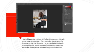 I started by getting a photo of the band's drummer, this will
be the base of my poster . The reason I'm focusing on the
drummer is that the drummer can be overlooked in bands
so by highlighting the drummer of this band it stands out
and makes more people aware of this position of a band.
 