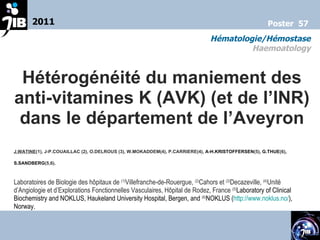 Hétérogénéité du maniement des anti-vitamines K (AVK) (et de l’INR) dans le département de l’Aveyron J.WATINE (1), J-P.COUAILLAC (2), O.DELROUS (3), W.MOKADDEM(4), P.CARRIERE(4),  A-H.KRISTOFFERSEN (5) , G.THUE (6) , S.SANDBERG (5,6).   Laboratoires de Biologie des hôpitaux de  (1) Villefranche-de-Rouergue,  (2) Cahors et  (3) Decazeville,  (4) Unité d’Angiologie et d’Explorations Fonctionnelles Vasculaires, Hôpital de Rodez, France  (5) Laboratory of Clinical Biochemistry and NOKLUS, Haukeland University Hospital, Bergen, and  (6) NOKLUS ( http://www.noklus.no/ ), Norway.   2011 Hématologie/Hémostase Haemoatology Poster  57 
