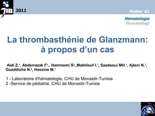 La thrombasthénie de Glanzmann: à propos d’un cas Aidi Z. 1 , Abderrazak F 1 ., Hammemi S 2 .,Makhlouf I. 1 , Saadaoui MH. 1 , Ajleni N. 1 , Gueddiche N. 2 , Hassine M. 1 1 -  Laboratoire d’hématologie, CHU de Monastir-Tunisie 2 - Service de pédiatrie, CHU de Monastir-Tunisie 2011 Hématologie  Hematology  Poster  61 
