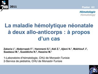 2011                                                              Poster 62
                                                                     Hématologie
                                                                     Hematology



La maladie hémolytique néonatale
 à deux allo-anticorps : à propos
             d’un cas
Zakaria I.1, Abderrazek F.1, Hammemi S.2, Aidi Z.1, Ajleni N.1, Makhlouf .I1,
Saadaoui M.1, Gueddiche N.2, Hassine M.1

1-Laboratoire d’hématologie, CHU de Monastir-Tunisie
2-Service de pédiatrie, CHU de Monastir-Tunisie
 