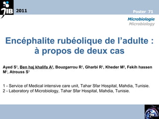 E ncéphalite rubéolique de l’adulte : à propos de deux cas Ayed S 1 ,  Ben haj khalifa A 2 , Bouzgarrou R 1 , Gharbi R 1 , Kheder M 2 , Fekih hassen M 1 , Atrouss S 1 1 -  Service of Medical intensive care unit, Tahar Sfar Hospital, Mahdia, Tunisie. 2 -  Laboratory of Microbiology, Tahar Sfar Hospital, Mahdia, Tunisie. 2011 Microbiologie Microbiology Poster  71 