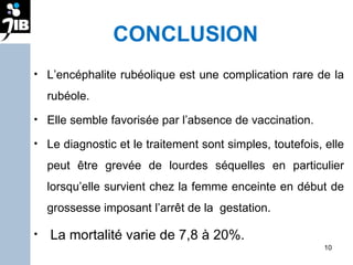 CONCLUSION L’encéphalite rubéolique est une complication rare de la rubéole.  Elle semble favorisée par l’absence de vaccination.  Le diagnostic et le traitement sont simples, toutefois, elle peut être grevée de lourdes séquelles en particulier lorsqu’elle survient chez la femme enceinte en début de grossesse imposant l’arrêt de la  gestation.  La mortalité varie de 7,8 à 20%. 