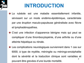 INTRODUCTION La rubéole est une maladie essentiellement infantile, sévissant sur un mode endémo-épidémique, caractérisée par une éruption maculo-papuleuse généralisée avec fièvre et lymphadénopathies. C’est une infection d’apparence bénigne mais qui peut se compliquer d’une thrombocytopénie, d’une arthrite ou d’une atteinte hépatique ou rénale.  Les complications neurologiques surviennent dans 1 cas sur 6000, à type de myélite, méningite ou méningo-encéphalite dont la sévérité et la traduction clinique sont variables et pouvant être grevées d’une lourde mortalité.  