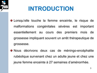 INTRODUCTION Lorsqu’elle touche la femme enceinte, le risque de malformations congénitales sévères est important essentiellement au cours des premiers mois de grossesse impliquant souvent un arrêt thérapeutique de grossesse. Nous décrivons deux cas de méningo-encéphalite rubéolique survenant chez un adulte jeune et chez une jeune femme enceinte à 27 semaines d’aménorrhée.  