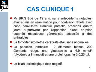 CAS CLINIQUE 1 Mr BR.S âgé de 19 ans, sans antécédents notables, était admis en réanimation pour confusion fébrile avec crise convulsive clonique partielle précédés quatre jours auparavant par l’apparition d’une éruption cutanée maculeuse généralisée associée à des arthralgies.  La tomodensitométrie cérébrale était sans anomalies La ponction lombaire:  2 éléments blancs, 200 éléments rouge, une glucorachie à 4,9 mmol/l (glycémie à 8 mmol/l) et une proteinorachie à 0,23 g/l.  Le bilan toxicologique était négatif. 