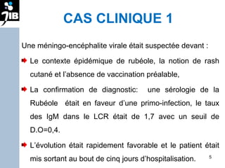 CAS CLINIQUE 1 Une méningo-encéphalite virale était suspectée devant : Le contexte épidémique de rubéole, la notion de rash cutané et l’absence de vaccination préalable, La confirmation de diagnostic:  une sérologie de la Rubéole  était en faveur d’une primo-infection, le taux des IgM dans le LCR était de 1,7 avec un seuil de D.O=0,4.  L’évolution était rapidement favorable et le patient était mis sortant au bout de cinq jours d’hospitalisation. 