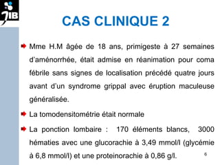 CAS CLINIQUE 2 Mme H.M âgée de 18 ans, primigeste à 27 semaines d’aménorrhée, était admise en réanimation pour coma fébrile sans signes de localisation précédé quatre jours avant d’un syndrome grippal avec éruption maculeuse généralisée.  La tomodensitométrie était normale  La ponction lombaire :  170 éléments blancs,  3000 hématies avec une glucorachie à 3,49 mmol/l (glycémie à 6,8 mmol/l) et une proteinorachie à 0,86 g/l.  