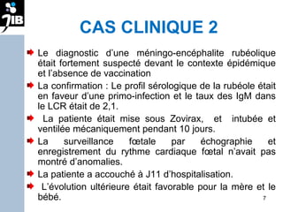 CAS CLINIQUE 2 Le diagnostic d’une méningo-encéphalite rubéolique était fortement suspecté devant le contexte épidémique et l’absence de vaccination  La confirmation : Le profil sérologique de la rubéole était en faveur d’une primo-infection et le taux des IgM dans le LCR était de 2,1. La patiente était mise sous Zovirax,  et  intubée et ventilée mécaniquement pendant 10 jours.  La surveillance fœtale par échographie et enregistrement du rythme cardiaque fœtal n’avait pas montré d’anomalies.  La patiente a accouché à J11 d’hospitalisation. L’évolution ultérieure était favorable pour la mère et le bébé. 