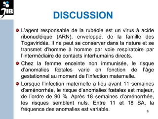 DISCUSSION L’agent responsable de la rubéole est un virus à acide ribonucléique (ARN), enveloppé, de la famille des Togaviridés. Il ne peut se conserver dans la nature et se transmet d'homme à homme par voie respiratoire par l’intermédiaire de contacts interhumains directs.  Chez la femme enceinte non immunisée, le risque d’anomalies fœtales varie en fonction de l’âge gestationnel au moment de l’infection maternelle.  Lorsque l’infection maternelle a lieu avant 11 semaines d’aménorrhée, le risque d’anomalies fœtales est majeur, de l’ordre de 90 %. Après 18 semaines d’aménorrhée, les risques semblent nuls. Entre 11 et 18 SA, la fréquence des anomalies est variable. 