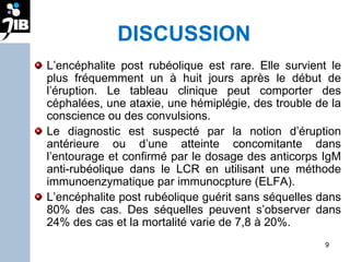 DISCUSSION L’encéphalite post rubéolique est rare. Elle survient le plus fréquemment un à huit jours après le début de l’éruption. Le tableau clinique peut comporter des céphalées, une ataxie, une hémiplégie, des trouble de la conscience ou des convulsions.  Le diagnostic est suspecté par la notion d’éruption antérieure ou d’une atteinte concomitante dans l’entourage et confirmé par le dosage des anticorps IgM anti-rubéolique dans le LCR en utilisant une méthode immunoenzymatique par immunocpture (ELFA).  L’encéphalite post rubéolique guérit sans séquelles dans 80% des cas. Des séquelles peuvent s’observer dans 24% des cas et la mortalité varie de 7,8 à 20%. 