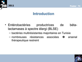 Entérobactéries productrices de béta- lactamases à spectre élargi (BLSE)  bactéries multirésistantes majoritaires en Tunisie nombreuses résistances associées    arsenal thérapeutique restreint 2011 Poster  74 Introduction 