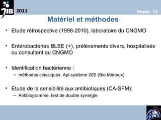 Etude rétrospective (1998-2010), laboratoire du CNGMO Entérobactéries BLSE (+), prélèvements divers, hospitalisés ou consultant au CNGMO  Identification bactérienne :  méthodes classiques, Api système 20E (Bio Mérieux) Etude de la sensibilité aux antibiotiques (CA-SFM):  Antibiogramme, test de double synergie 2011 Poster  74 Matériel et méthodes 