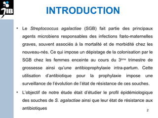 INTRODUCTION Le  Streptococcus agalactiae  (SGB) fait partie des principaux agents microbiens responsables des infections fœto-maternelles graves, souvent associés à la mortalité et de morbidité chez les nouveau-nés. Ce qui impose un dépistage de la colonisation par le SGB chez les femmes enceinte au cours du 3 ème  trimestre de grossesse ainsi qu’une antibioprophylaxie intra-partum. Cette utilisation d’antibiotique pour la prophylaxie impose une surveillance de l’évolution de l’état de résistance de ces souches. L’objectif de notre étude était d’étudier le profil épidémiologique des souches de  S. agalactiae  ainsi que leur état de résistance aux antibiotiques 