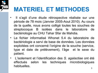 MATERIEL ET METHODES Il s’agit d’une étude rétrospective réalisée sur une période de 78 mois (Janvier 2005-Aout 2010). Au cours de la quelle, nous avons colligé toutes les souches de streptocoque B isolées dans le laboratoire de bactériologie au CHU Tahar Sfar de Mahdia.  Le fichier informatisé Whonet 5.4 du laboratoire de bactériologie a servi de base de données. Les données exploitées ont concerné l’origine de la souche (service, type et date de prélèvement), l’âge  et le sexe du patient.  L’isolement et l’identification des  S. agalactiae  ont été effectués selon les techniques microbiologiques habituelles.  