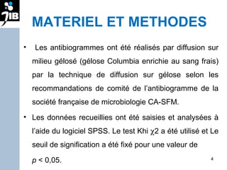MATERIEL ET METHODES Les antibiogrammes ont été réalisés par diffusion sur milieu gélosé (gélose Columbia enrichie au sang frais) par la technique de diffusion sur gélose selon les recommandations de comité de l’antibiogramme de la société française de microbiologie CA-SFM.  Les données recueillies ont été saisies et analysées à l’aide du logiciel SPSS. Le test Khi   2 a été utilisé et Le seuil de signification a été fixé pour une valeur de  p  < 0,05. 