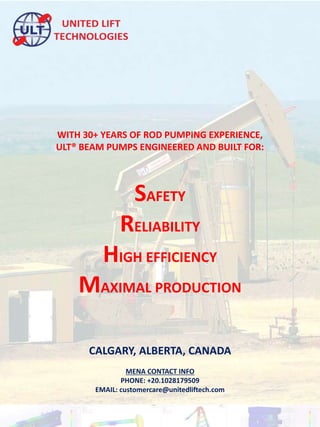 CALGARY, ALBERTA, CANADA
MENA CONTACT INFO
PHONE: +20.1028179509
EMAIL: customercare@unitedliftech.com
WITH 30+ YEARS OF ROD PUMPING EXPERIENCE,
ULT® BEAM PUMPS ENGINEERED AND BUILT FOR:
SAFETY
RELIABILITY
HIGH EFFICIENCY
MAXIMAL PRODUCTION
 