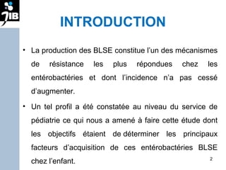 INTRODUCTION La production des BLSE constitue l’un des mécanismes de résistance les plus répondues chez les entérobactéries et dont l’incidence n’a pas cessé d’augmenter.  Un tel profil a été constatée au niveau du service de pédiatrie ce qui nous a amené à faire cette étude dont les objectifs étaient de déterminer les principaux facteurs d’acquisition de ces entérobactéries BLSE chez l’enfant. 