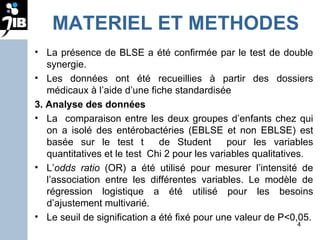 MATERIEL ET METHODES La présence de BLSE a été confirmée par le test de double synergie. Les données ont été recueillies à partir des dossiers médicaux à l’aide d’une fiche standardisée 3. Analyse des données  La  comparaison entre les deux groupes d’enfants chez qui on a isolé des entérobactéries (EBLSE et non EBLSE) est basée sur le test t  de Student  pour les variables quantitatives et le test  Chi 2 pour les variables qualitatives.  L’ odds ratio  (OR) a été utilisé pour mesurer l’intensité de l’association entre les différentes variables. Le modèle de régression logistique a été utilisé pour les besoins d’ajustement multivarié.  Le seuil de signification a été fixé pour une valeur de P<0,05. 