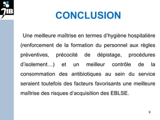 CONCLUSION Une meilleure maîtrise en termes d’hygiène hospitalière (renforcement de la formation du personnel aux règles préventives, précocité de dépistage, procédures d’isolement…) et un meilleur contrôle de la consommation des antibiotiques au sein du service seraient toutefois des facteurs favorisants une meilleure maîtrise des risques d’acquisition des EBLSE. 