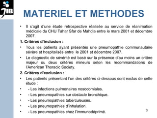 MATERIEL ET METHODES Il s’agit d’une étude rétrospective réalisée au service de réanimation médicale du CHU Tahar Sfar de Mahdia entre le mars 2001 et décembre 2007. 1. Critères d’inclusion : Tous les patients ayant présentés une pneumopathie communautaire sévère et hospitalisés entre  le 2001 et décembre 2007.  Le diagnostic de sévérité est basé sur la présence d’au moins un critère majeur ou deux critères mineurs selon les recommandations de l’American Thoracic Society.  2. Critères d’exclusion : Les patients présentant l’un des critères ci-dessous sont exclus de cette étude : - Les infections pulmonaires nosocomiales. - Les pneumopathies sur obstacle bronchique. - Les pneumopathies tuberculeuses. - Les pneumopathies d’inhalation. - Les pneumopathies chez l’immunodéprimé. 