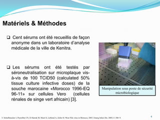 Matériels & Méthodes

       Cent sérums ont été recueillis de façon
           anonyme dans un laboratoire d’analyse
           médicale de la ville de Kenitra.



       Les       sérums ont été testés par
           séroneutralisation sur microplaque vis-
           à-vis de 100 TCID50 (calculated 50%
           tissue culture infective doses) de la
           souche marocaine «Morocco 1996-EQ                                                                            Manipulation sous poste de sécurité
           96-11» sur cellules Vero          (cellules                                                                          microbiologique
           rénales de singe vert africain) [3].


                                                                                                                                                         4
3- Schuffenecker I, Peyrefitte CN, El Harrak M, Murri S, Leblond A, Zeller H. West Nile virus in Morocco, 2003. Emerg Infect Dis. 2005;11:306–9.
 