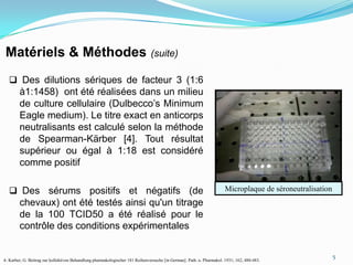 Matériels & Méthodes                                                          (suite)

   Des dilutions sériques de facteur 3 (1:6
        à1:1458) ont été réalisées dans un milieu
        de culture cellulaire (Dulbecco’s Minimum
        Eagle medium). Le titre exact en anticorps
        neutralisants est calculé selon la méthode
        de Spearman-Kärber [4]. Tout résultat
        supérieur ou égal à 1:18 est considéré
        comme positif

   Des sérums positifs et négatifs (de                                                                                Microplaque de séroneutralisation
        chevaux) ont été testés ainsi qu'un titrage
        de la 100 TCID50 a été réalisé pour le
        contrôle des conditions expérimentales

                                                                                                                                                           5
4- Karber, G. Beitrag zur kollektiven Behandlung pharmakologischer 181 Reihenversuche [in German]. Path. u. Pharmakol. 1931; 162, 480-483.
 