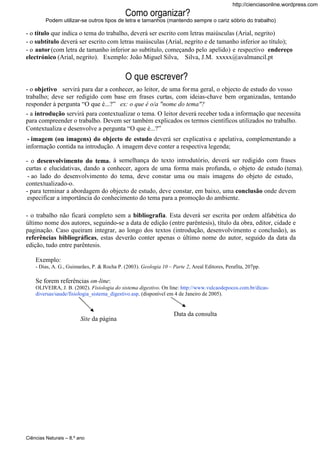 http://cienciasonline.wordpress.com

Como organizar?
Podem utilizar-se outros tipos de letra e tamanhos (mantendo sempre o cariz sóbrio do trabalho)

- o título que indica o tema do trabalho, deverá ser escrito com letras maiúsculas (Arial, negrito)
- o subtítulo deverá ser escrito com letras maiúsculas (Arial, negrito e de tamanho inferior ao título);
- o autor (com letra de tamanho inferior ao subtítulo, começando pelo apelido) e respectivo endereço
electrónico (Arial, negrito). Exemplo: João Miguel Silva, Silva, J.M. xxxxx@avalmancil.pt

O que escrever?
- o objetivo servirá para dar a conhecer, ao leitor, de uma for ma geral, o objecto de estudo do vosso
trabalho; deve ser redigido com base em frases curtas, com ideias-chave bem organizadas, tentando
responder à pergunta “O que é...?” ex: o que é o/a "nome do tema"?
- a introdução servirá para contextualizar o tema. O leitor deverá receber toda a informação que necessita
para compreender o trabalho. Devem ser também explicados os termos científicos utilizados no trabalho.
Contextualiza e desenvolve a pergunta “O que é...?”
- imagem (ou imagens) do objecto de estudo deverá ser explicativa e apelativa, complementando a
informação contida na introdução. A imagem deve conter a respectiva legenda;
- o desenvolvimento do tema, à semelhança do texto introdutório, deverá ser redigido com frases
curtas e elucidativas, dando a conhecer, agora de uma forma mais profunda, o objeto de estudo (tema).
- ao lado do desenvolvimento do tema, deve constar uma ou mais imagens do objeto de estudo,
contextualizado-o.
- para terminar a abordagem do objecto de estudo, deve constar, em baixo, uma conclusão onde devem
especificar a importância do conhecimento do tema para a promoção do ambiente.
- o trabalho não ficará completo sem a bibliografia. Esta deverá ser escrita por ordem alfabética do
último nome dos autores, seguindo-se a data de edição (entre parêntesis), título da obra, editor, cidade e
paginação. Caso queiram integrar, ao longo dos textos (introdução, desenvolvimento e conclusão), as
referências bibliográficas, estas deverão conter apenas o último nome do autor, seguido da data da
edição, tudo entre parêntesis.
Exemplo:
- Dias, A. G., Guimarães, P. & Rocha P. (2003). Geologia 10 – Parte 2, Areal Editores, Perafita, 207pp.

Se forem referências on-line:
OLIVEIRA, J. B. (2002). Fisiologia do sistema digestivo. On line: http://www.vulcaodepocos.com.br/dicasdiversas/saude/fisiologia_sistema_digestivo.asp. (disponível em 4 de Janeiro de 2005).

Site da página

Ciências Naturais – 8.º ano

Data da consulta

 