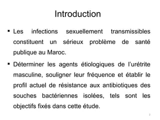 Introduction    Les infections sexuellement transmissibles constituent un sérieux problème de santé publique au Maroc. Déterminer les agents étiologiques de l’urétrite masculine, souligner leur fréquence et établir le profil actuel de résistance aux antibiotiques des souches bactériennes isolées, tels sont les objectifs fixés dans cette étude .  